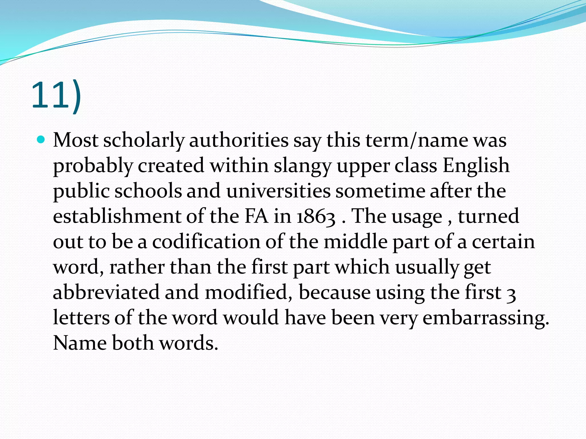 11)Most scholarly authorities say this term/name was probably created within slangy upper class English public schools and universities sometime after the establishment of the FA in 1863 . The usage , turned out to be a codification of the middle part of a certain word, rather than the first part which usually get abbreviated and modified, because using the first 3 letters of the word would have been very embarrassing. Name both words.