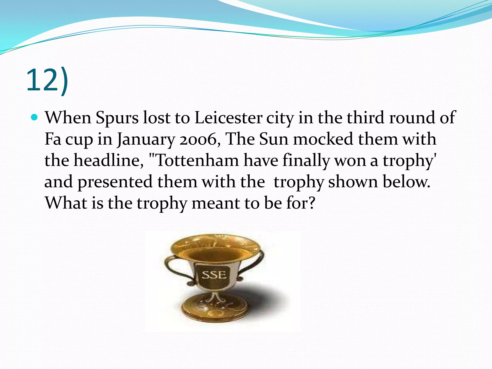 12)When Spurs lost to Leicester city in the third round of Fa cup in January 2006, The Sun mocked them with the headline, "Tottenham have finally won a trophy' and presented them with the  trophy shown below. What is the trophy meant to be for?
