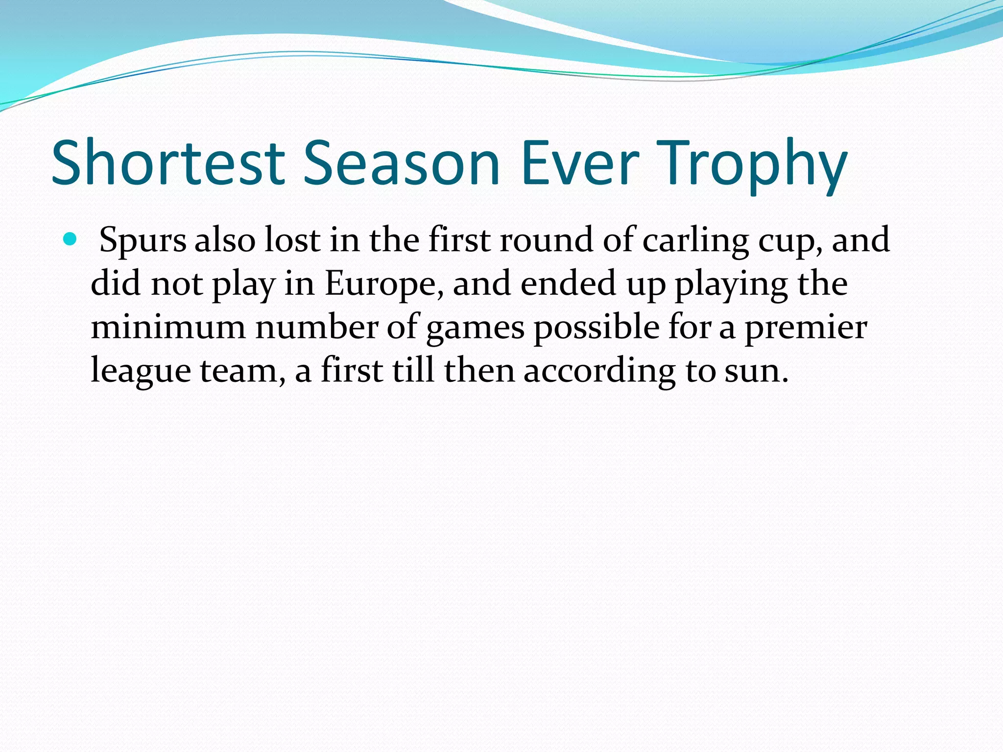 Shortest Season Ever Trophy Spurs also lost in the first round of carling cup, and did not play in Europe, and ended up playing the minimum number of games possible for a premier league team, a first till then according to sun.