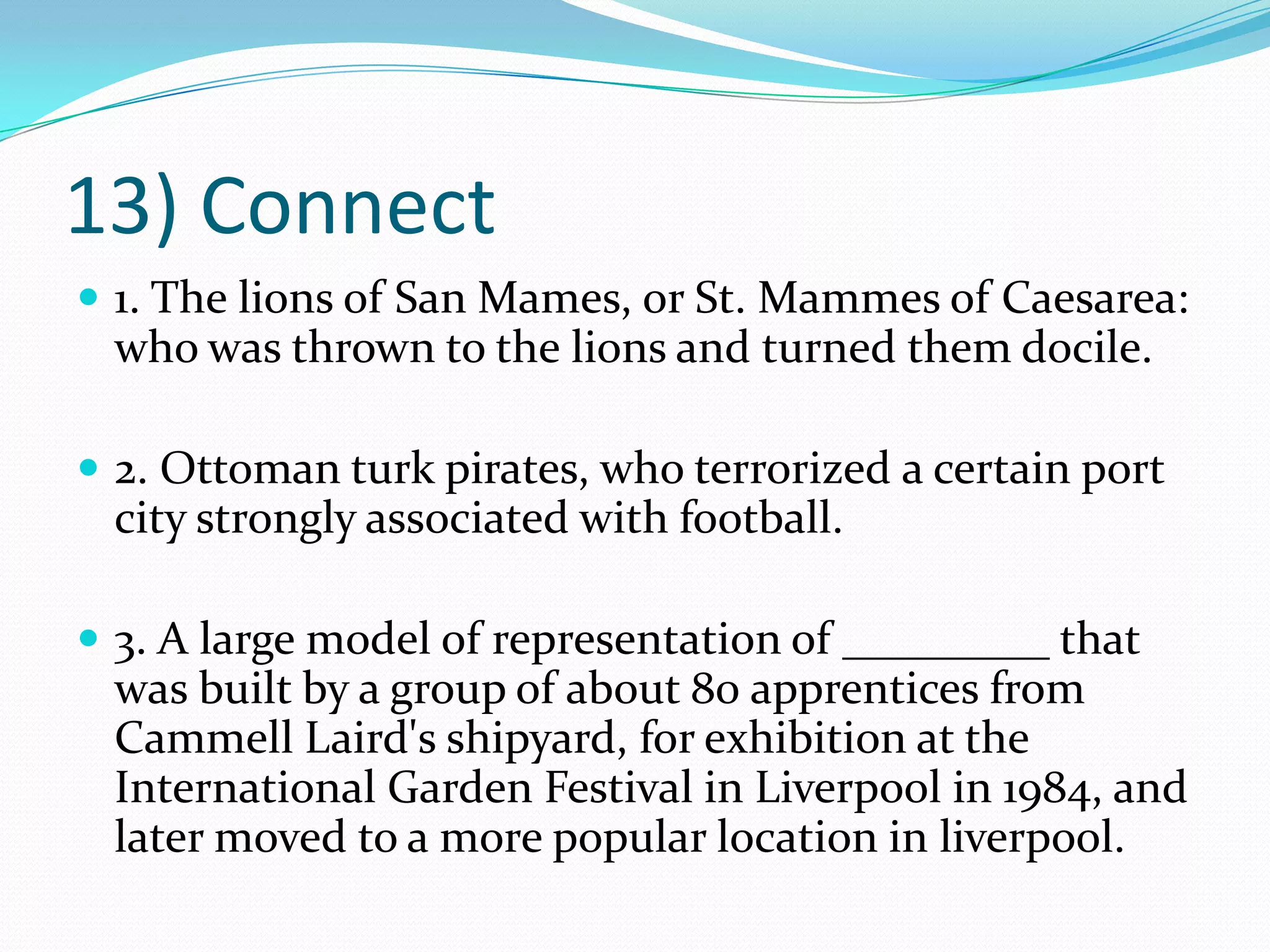 13) Connect1. The lions of San Mames, or St. Mammes of Caesarea: who was thrown to the lions and turned them docile. 2. Ottoman turk pirates, who terrorized a certain port city strongly associated with football. 3. A large model of representation of _________ that was built by a group of about 80 apprentices from Cammell Laird's shipyard, for exhibition at the International Garden Festival in Liverpool in 1984, and later moved to a more popular location in liverpool.
