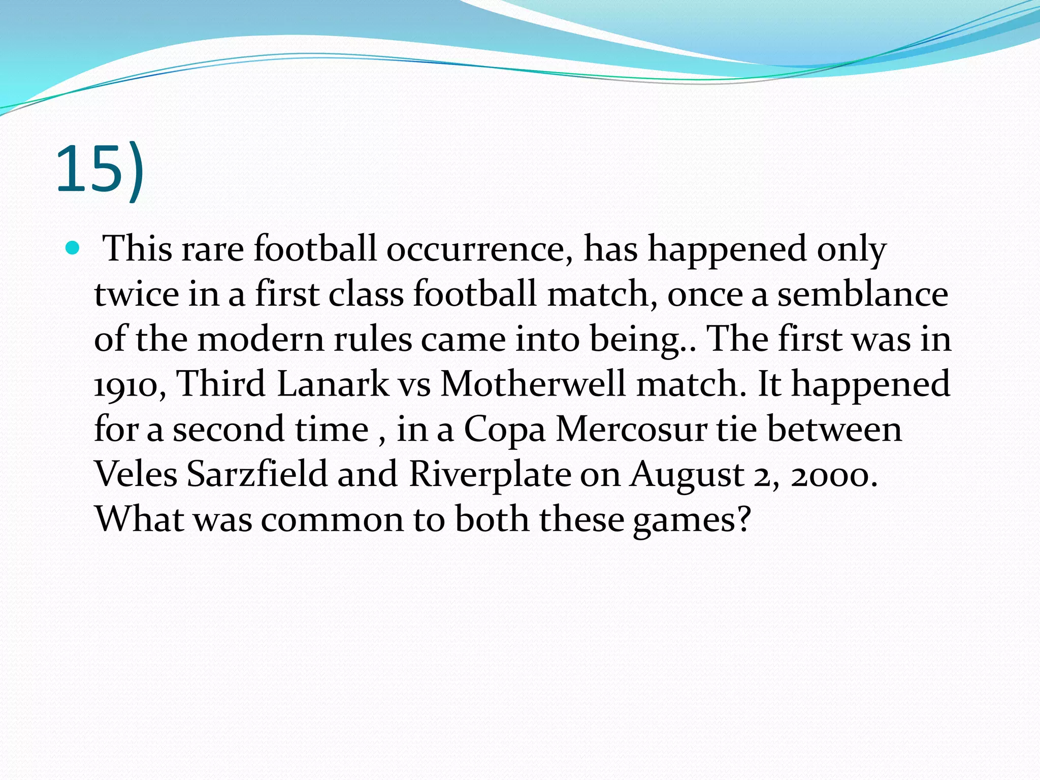 15) This rare football occurrence, has happened only twice in a first class football match, once a semblance of the modern rules came into being.. The first was in 1910, Third Lanark vs Motherwell match. It happened for a second time , in a CopaMercosur tie between VelesSarzfield and Riverplate on August 2, 2000. What was common to both these games?