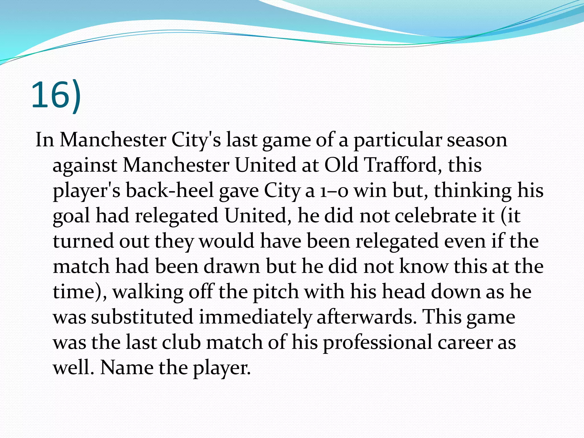 16)In Manchester City's last game of a particular season against Manchester United at Old Trafford, this player's back-heel gave City a 1–0 win but, thinking his goal had relegated United, he did not celebrate it (it turned out they would have been relegated even if the match had been drawn but he did not know this at the time), walking off the pitch with his head down as he was substituted immediately afterwards. This game was the last club match of his professional career as well. Name the player.