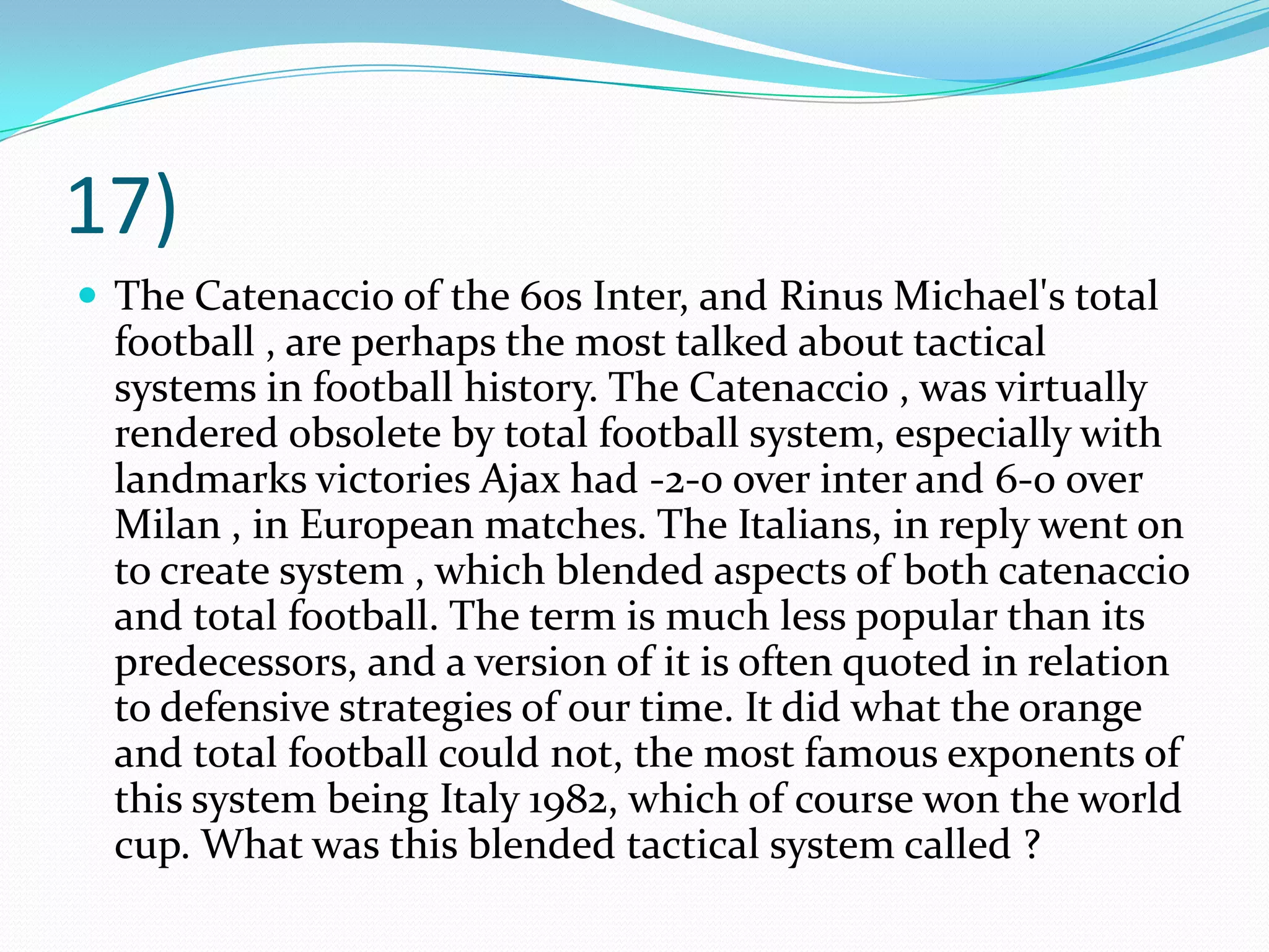 17)The Catenaccio of the 60s Inter, and Rinus Michael's total football , are perhaps the most talked about tactical systems in football history. The Catenaccio , was virtually rendered obsolete by total football system, especially with landmarks victories Ajax had -2-0 over inter and 6-0 over Milan , in European matches. The Italians, in reply went on to create system , which blended aspects of both catenaccio and total football. The term is much less popular than its predecessors, and a version of it is often quoted in relation to defensive strategies of our time. It did what the orange and total football could not, the most famous exponents of this system being Italy 1982, which of course won the world cup. What was this blended tactical system called ?
