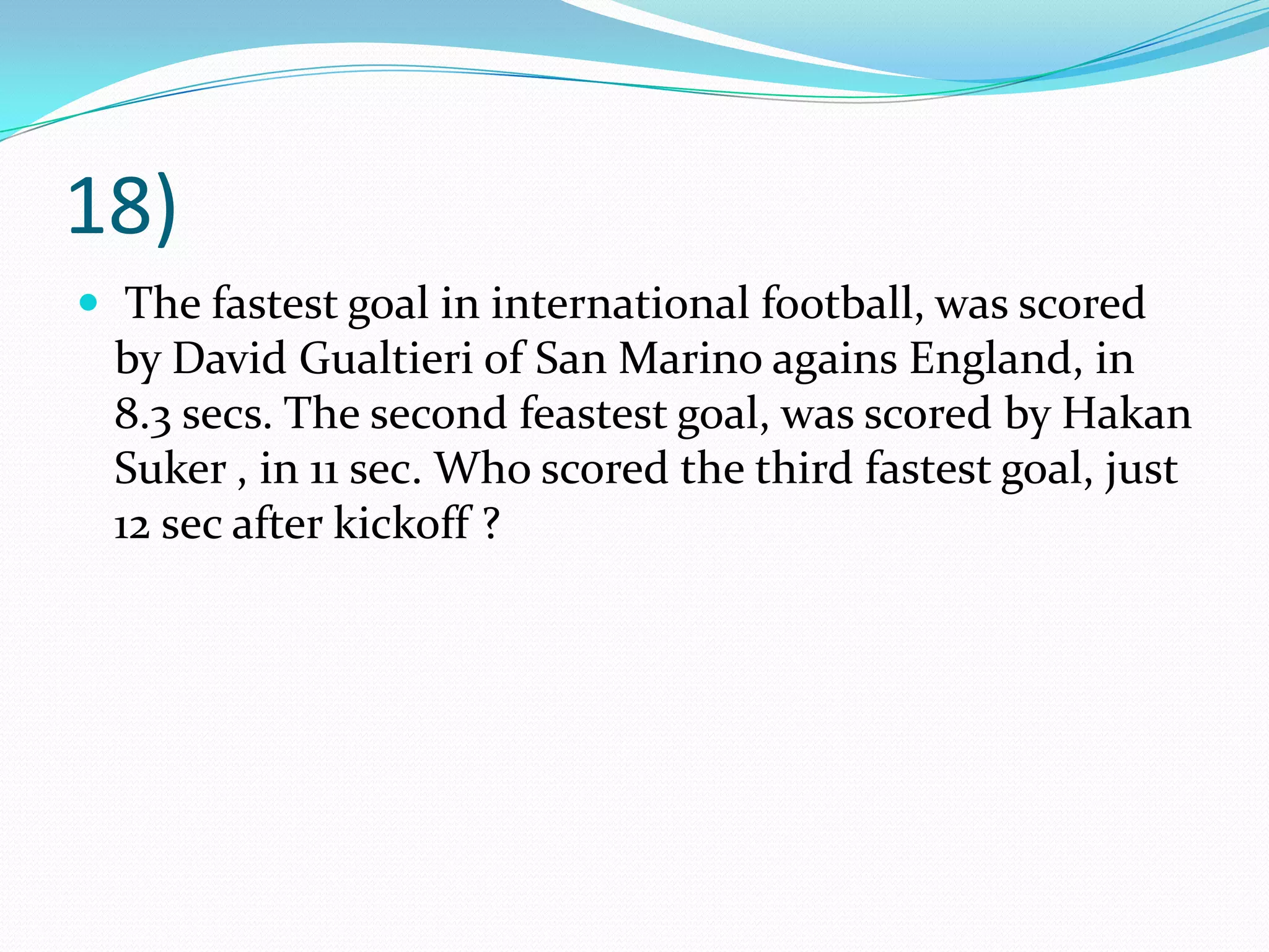 18) The fastest goal in international football, was scored by David Gualtieri of San Marino agains England, in 8.3 secs. The second feastest goal, was scored by HakanSuker , in 11 sec. Who scored the third fastest goal, just 12 sec after kickoff ?