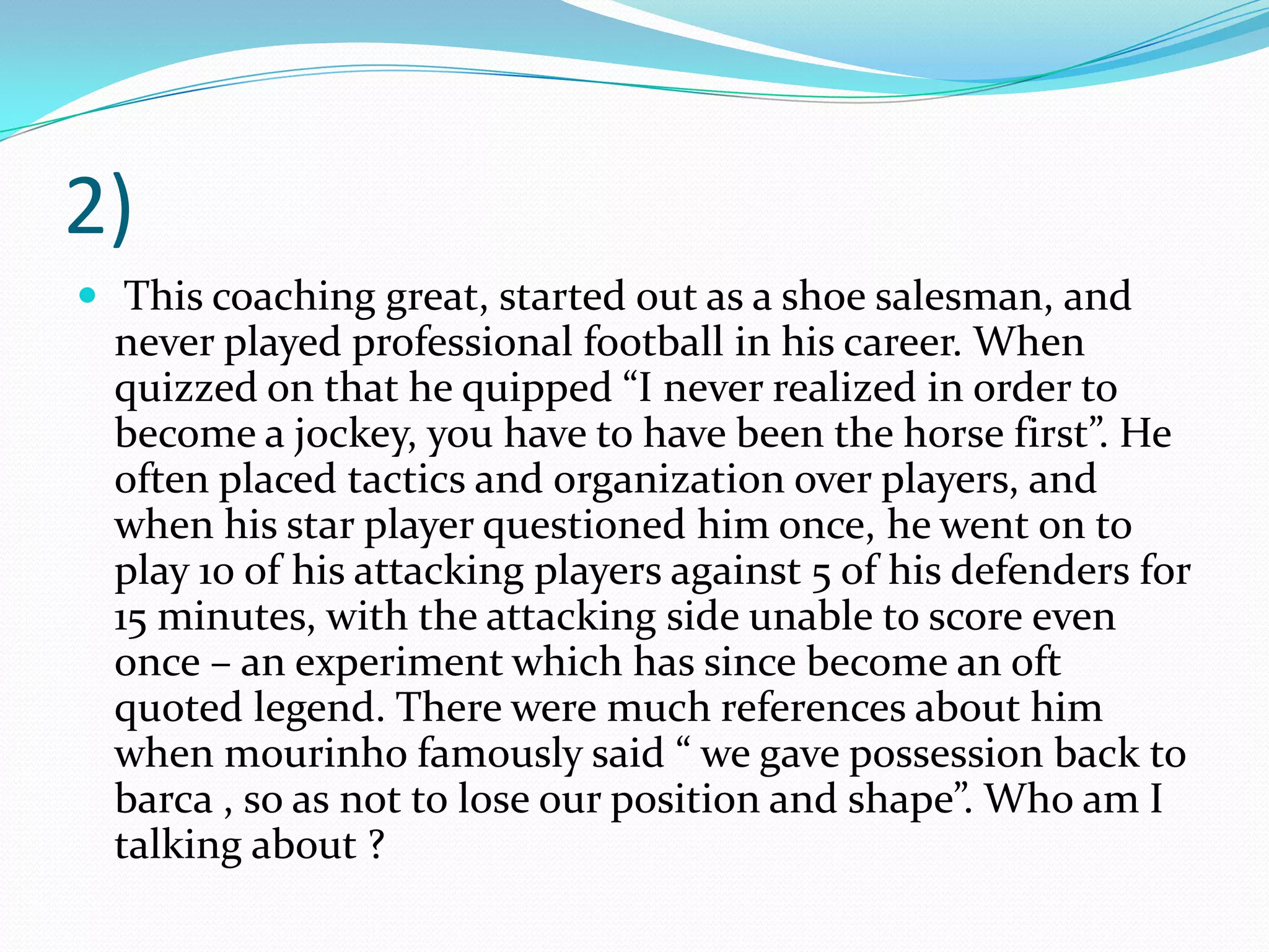 2) This coaching great, started out as a shoe salesman, and never played professional football in his career. When quizzed on that he quipped “I never realized in order to become a jockey, you have to have been the horse first”. He often placed tactics and organization over players, and when his star player questioned him once, he went on to play 10 of his attacking players against 5 of his defenders for 15 minutes, with the attacking side unable to score even once – an experiment which has since become an oft quoted legend. There were much references about him when mourinho famously said “ we gave possession back to barca , so as not to lose our position and shape”. Who am I talking about ?