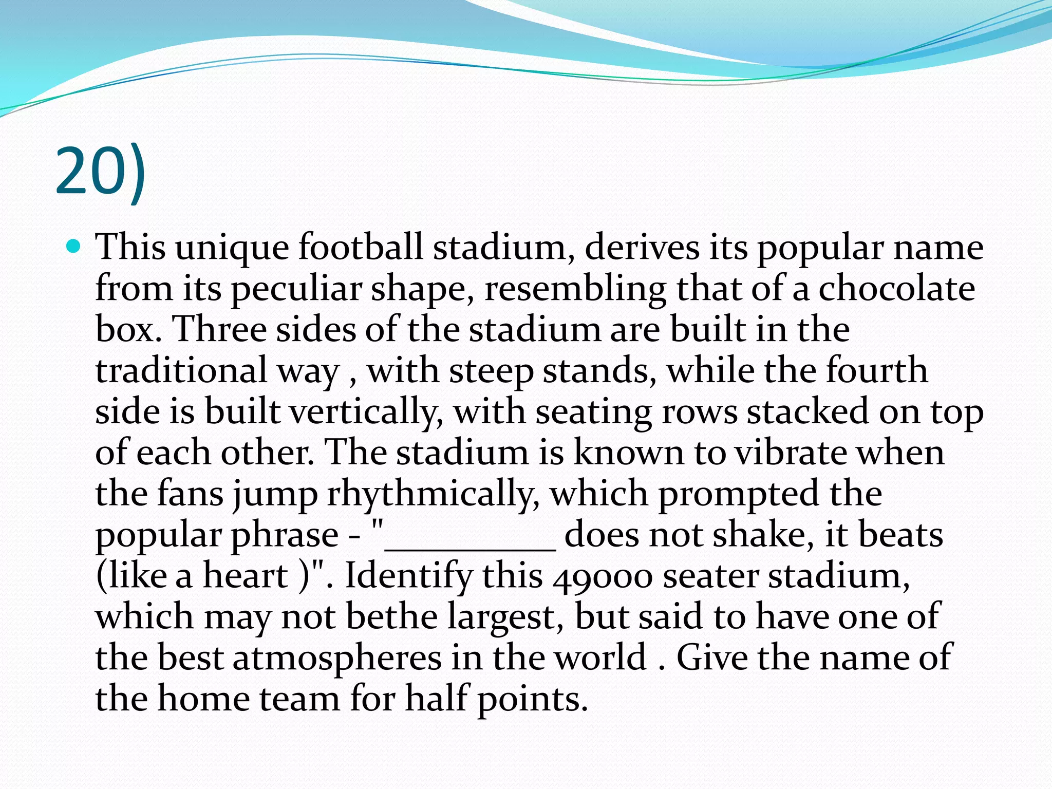 20)This unique football stadium, derives its popular name from its peculiar shape, resembling that of a chocolate box. Three sides of the stadium are built in the traditional way , with steep stands, while the fourth side is built vertically, with seating rows stacked on top of each other. The stadium is known to vibrate when the fans jump rhythmically, which prompted the popular phrase - "_________ does not shake, it beats (like a heart )". Identify this 49000 seater stadium, which may not bethe largest, but said to have one of the best atmospheres in the world . Give the name of the home team for half points.