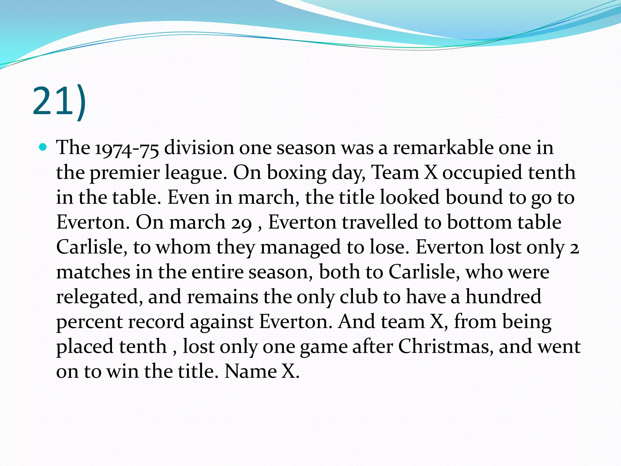 21)The 1974-75 division one season was a remarkable one in the premier league. On boxing day, Team X occupied tenth in the table. Even in march, the title looked bound to go to Everton. On march 29 , Everton travelled to bottom table Carlisle, to whom they managed to lose. Everton lost only 2 matches in the entire season, both to Carlisle, who were relegated, and remains the only club to have a hundred percent record against Everton. And team X, from being placed tenth , lost only one game after Christmas, and went on to win the title. Name X. 