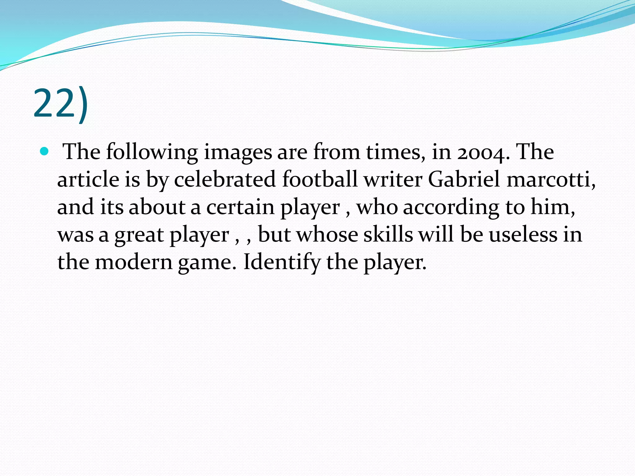 22) The following images are from times, in 2004. The article is by celebrated football writer Gabriel marcotti, and its about a certain player , who according to him, was a great player , , but whose skills will be useless in the modern game. Identify the player. 