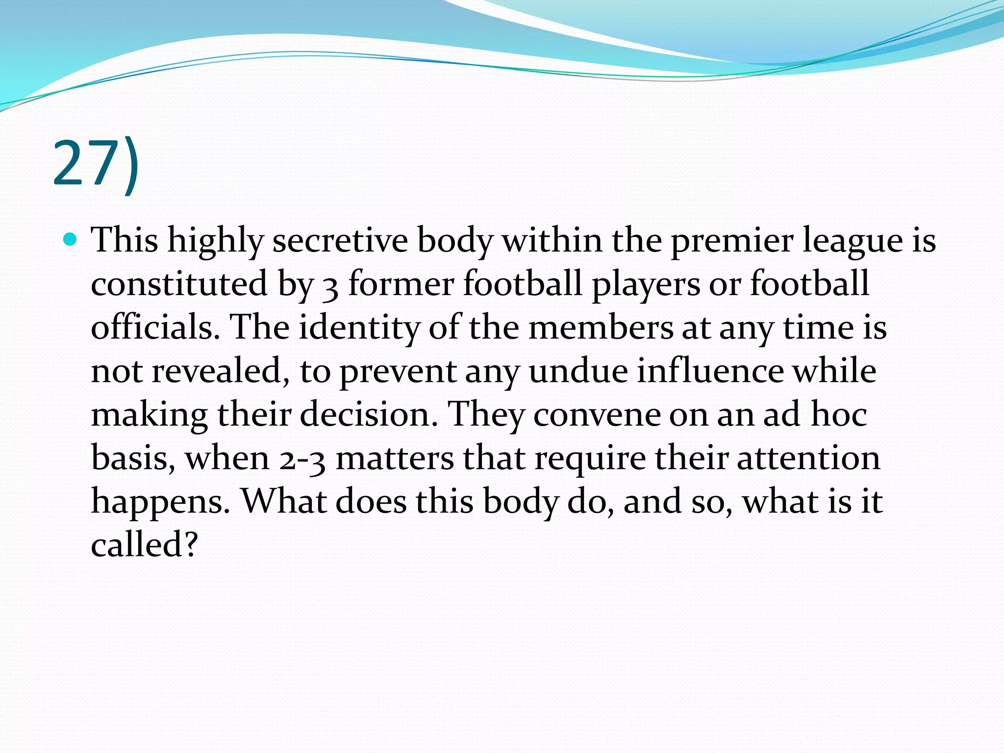 27)This highly secretive body within the premier league is constituted by 3 former football players or football officials. The identity of the members at any time is not revealed, to prevent any undue influence while making their decision. They convene on an ad hoc basis, when 2-3 matters that require their attention happens. What does this body do, and so, what is it called?