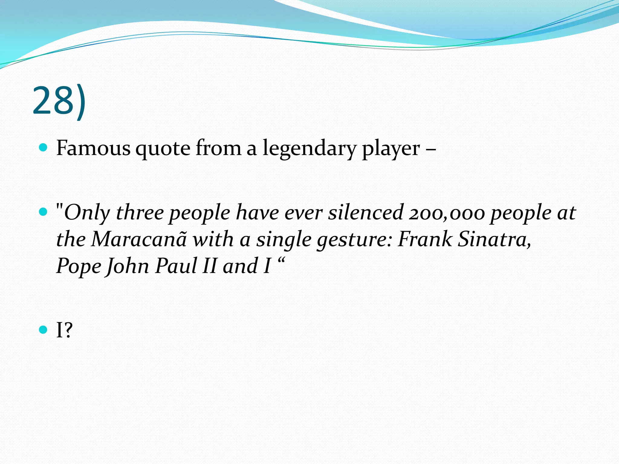 28)Famous quote from a legendary player – "Only three people have ever silenced 200,000 people at the Maracanã with a single gesture: Frank Sinatra, Pope John Paul II and I “I?
