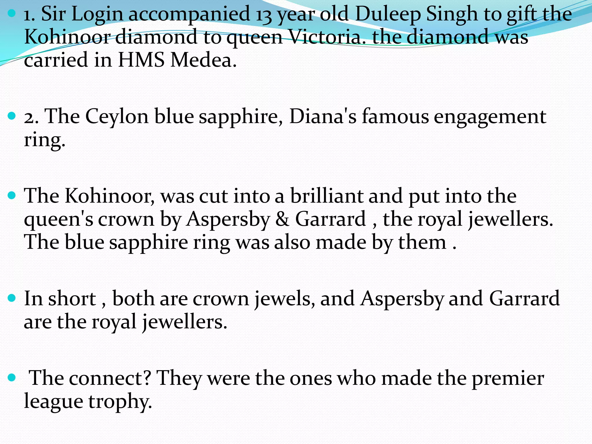 1. Sir Login accompanied 13 year old Duleep Singh to gift the Kohinoor diamond to queen Victoria. the diamond was carried in HMS Medea.  2. The Ceylon blue sapphire, Diana's famous engagement ring.The Kohinoor, was cut into a brilliant and put into the queen's crown by Aspersby & Garrard , the royal jewellers. The blue sapphire ring was also made by them .In short , both are crown jewels, and Aspersby and Garrard are the royal jewellers. The connect? They were the ones who made the premier league trophy.