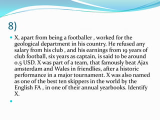 8) X, apart from being a footballer , worked for the geological department in his country. He refused any salary from his club , and his earnings from 19 years of club football, six years as captain, is said to be around 0.5 USD. X was part of a team, that famously beat Ajax amsterdam and Wales in friendlies, after a historic performance in a major tournament. X was also named as one of the best ten skippers in the world by the English FA , in one of their annual yearbooks. Identify X. 