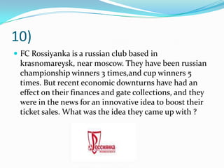 10)FC Rossiyanka is a russian club based in krasnomareysk, near moscow. They have been russian championship winners 3 times,and cup winners 5 times. But recent economic downturns have had an effect on their finances and gate collections, and they were in the news for an innovative idea to boost their ticket sales. What was the idea they came up with ?