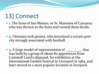 13) Connect1. The lions of San Mames, or St. Mammes of Caesarea: who was thrown to the lions and turned them docile. 2. Ottoman turk pirates, who terrorized a certain port city strongly associated with football. 3. A large model of representation of _________ that was built by a group of about 80 apprentices from Cammell Laird's shipyard, for exhibition at the International Garden Festival in Liverpool in 1984, and later moved to a more popular location in liverpool.
