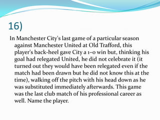 16)In Manchester City's last game of a particular season against Manchester United at Old Trafford, this player's back-heel gave City a 1–0 win but, thinking his goal had relegated United, he did not celebrate it (it turned out they would have been relegated even if the match had been drawn but he did not know this at the time), walking off the pitch with his head down as he was substituted immediately afterwards. This game was the last club match of his professional career as well. Name the player.