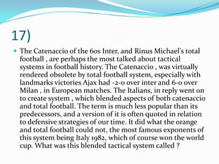 17)The Catenaccio of the 60s Inter, and Rinus Michael's total football , are perhaps the most talked about tactical systems in football history. The Catenaccio , was virtually rendered obsolete by total football system, especially with landmarks victories Ajax had -2-0 over inter and 6-0 over Milan , in European matches. The Italians, in reply went on to create system , which blended aspects of both catenaccio and total football. The term is much less popular than its predecessors, and a version of it is often quoted in relation to defensive strategies of our time. It did what the orange and total football could not, the most famous exponents of this system being Italy 1982, which of course won the world cup. What was this blended tactical system called ?