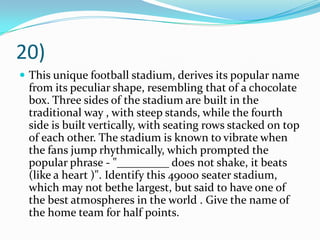 20)This unique football stadium, derives its popular name from its peculiar shape, resembling that of a chocolate box. Three sides of the stadium are built in the traditional way , with steep stands, while the fourth side is built vertically, with seating rows stacked on top of each other. The stadium is known to vibrate when the fans jump rhythmically, which prompted the popular phrase - "_________ does not shake, it beats (like a heart )". Identify this 49000 seater stadium, which may not bethe largest, but said to have one of the best atmospheres in the world . Give the name of the home team for half points.