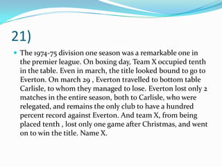 21)The 1974-75 division one season was a remarkable one in the premier league. On boxing day, Team X occupied tenth in the table. Even in march, the title looked bound to go to Everton. On march 29 , Everton travelled to bottom table Carlisle, to whom they managed to lose. Everton lost only 2 matches in the entire season, both to Carlisle, who were relegated, and remains the only club to have a hundred percent record against Everton. And team X, from being placed tenth , lost only one game after Christmas, and went on to win the title. Name X. 