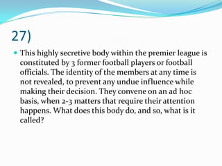 27)This highly secretive body within the premier league is constituted by 3 former football players or football officials. The identity of the members at any time is not revealed, to prevent any undue influence while making their decision. They convene on an ad hoc basis, when 2-3 matters that require their attention happens. What does this body do, and so, what is it called?