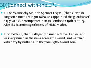 30)Connect with the EPL1. The reason why Sir John Spencer Login , (then a British surgeon named Dr login )who was appointed the guardian of a 13 year old, accompanied him to London in 19th century. Also the historic significance of HMS Medea. 2. Something, that is allegedly named after Sri Lanka , and was very much in the news across the world, and watched with envy by millions, in the years 1980-81 and 2011.