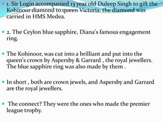 1. Sir Login accompanied 13 year old Duleep Singh to gift the Kohinoor diamond to queen Victoria. the diamond was carried in HMS Medea.  2. The Ceylon blue sapphire, Diana's famous engagement ring.The Kohinoor, was cut into a brilliant and put into the queen's crown by Aspersby & Garrard , the royal jewellers. The blue sapphire ring was also made by them .In short , both are crown jewels, and Aspersby and Garrard are the royal jewellers. The connect? They were the ones who made the premier league trophy.