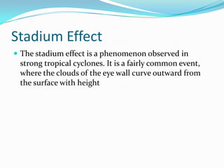 Stadium EffectThe stadium effect is a phenomenon observed in strong tropical cyclones. It is a fairly common event, where the clouds of the eye wall curve outward from the surface with height