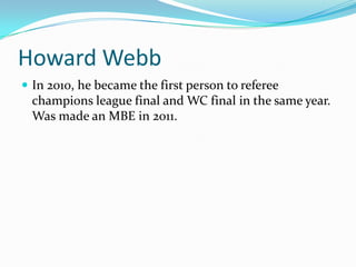Howard WebbIn 2010, he became the first person to referee champions league final and WC final in the same year. Was made an MBE in 2011.