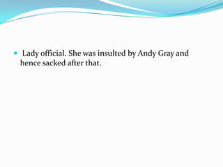 Lady official. She was insulted by Andy Gray and hence sacked after that. 