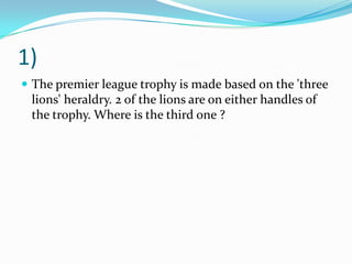 1)The premier league trophy is made based on the 'three lions' heraldry. 2 of the lions are on either handles of the trophy. Where is the third one ?