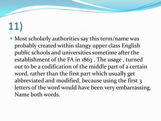 11)Most scholarly authorities say this term/name was probably created within slangy upper class English public schools and universities sometime after the establishment of the FA in 1863 . The usage , turned out to be a codification of the middle part of a certain word, rather than the first part which usually get abbreviated and modified, because using the first 3 letters of the word would have been very embarrassing. Name both words.