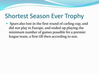 Shortest Season Ever Trophy Spurs also lost in the first round of carling cup, and did not play in Europe, and ended up playing the minimum number of games possible for a premier league team, a first till then according to sun.