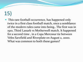 15) This rare football occurrence, has happened only twice in a first class football match, once a semblance of the modern rules came into being.. The first was in 1910, Third Lanark vs Motherwell match. It happened for a second time , in a CopaMercosur tie between VelesSarzfield and Riverplate on August 2, 2000. What was common to both these games?