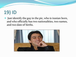 19) ID Just identify the guy in the pic, who is iranian born, and who officially has two nationalities, two names, and two date of births.