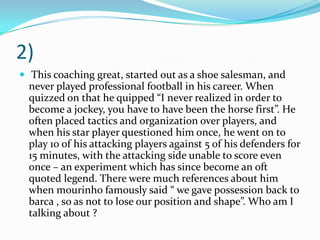 2) This coaching great, started out as a shoe salesman, and never played professional football in his career. When quizzed on that he quipped “I never realized in order to become a jockey, you have to have been the horse first”. He often placed tactics and organization over players, and when his star player questioned him once, he went on to play 10 of his attacking players against 5 of his defenders for 15 minutes, with the attacking side unable to score even once – an experiment which has since become an oft quoted legend. There were much references about him when mourinho famously said “ we gave possession back to barca , so as not to lose our position and shape”. Who am I talking about ?