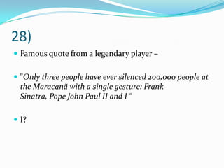 28)Famous quote from a legendary player – "Only three people have ever silenced 200,000 people at the Maracanã with a single gesture: Frank Sinatra, Pope John Paul II and I “I?