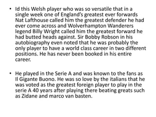 • Id this Welsh player who was so versatile that in a
  single week one of England’s greatest ever forwards
  Nat Lafthouse called him the greatest defender he had
  ever come across and Wolverhampton Wanderers
  legend Billy Wright called him the greatest forward he
  had butted heads against. Sir Bobby Robson in his
  autobiography even noted that he was probably the
  only player to have a world class career in two different
  positions. He has never been booked in his entire
  career.

• He played in the Serie A and was known to the fans as
  Il Gigante Buono. He was so love by the italians that he
  was voted as the greatest foreign player to play in the
  serie A 40 years after playing there beating greats such
  as Zidane and marco van basten.
 
