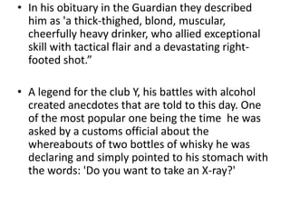 • In his obituary in the Guardian they described
  him as 'a thick-thighed, blond, muscular,
  cheerfully heavy drinker, who allied exceptional
  skill with tactical flair and a devastating right-
  footed shot.”

• A legend for the club Y, his battles with alcohol
  created anecdotes that are told to this day. One
  of the most popular one being the time he was
  asked by a customs official about the
  whereabouts of two bottles of whisky he was
  declaring and simply pointed to his stomach with
  the words: 'Do you want to take an X-ray?'
 
