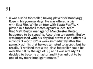 9)
• X was a keen footballer, having played for Bonnyrigg
  Rose in his younger days. He was offered a trial
  with East Fife. While on tour with South Pacific, X
  played in a football match against a local team
  that Matt Busby, manager of Manchester United,
  happened to be scouting. According to reports, Busby
  was impressed with his physical prowess and offered X
  a contract worth £25 a week immediately after the
  game. X admits that he was tempted to accept, but he
  recalls, "I realised that a top-class footballer could be
  over the hill by the age of 30, and I was already 23. I
  decided to become an actor and it turned out to be
  one of my more intelligent moves."
 