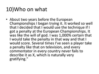 10)Who on what
• About two years before the European
  Championships I began trying it. It worked so well
  that I decided that I would use the technique if I
  got a penalty at the European Championships. It
  was like the will of god. I was 1,000% certain that
  I would take the penalty in that way and that I
  would score. Several times I've seen a player take
  a penalty like that on television, and every
  commentator in every country never fails to
  describe it as X, which is naturally very
  gratifying."
 