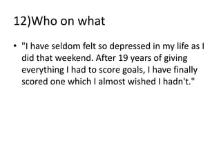 12)Who on what
• "I have seldom felt so depressed in my life as I
  did that weekend. After 19 years of giving
  everything I had to score goals, I have finally
  scored one which I almost wished I hadn't."
 