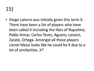 15)
• Diego Latorre was initially given this term X.
  There have been a list of players who have
  been called X including the likes of Riquelme,
  Pablo Aimar, Carlos Tevez, Aguero, Lavezzi,
  Zarate, Ortega. Amongst all these players
  Lionel Messi looks like he could be X due to a
  lot of similarities. X?
 