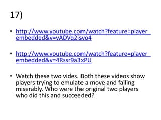 17)
• http://www.youtube.com/watch?feature=player_
  embedded&v=vADVq2isvo4

• http://www.youtube.com/watch?feature=player_
  embedded&v=4Rssr9a3xPU

• Watch these two vides. Both these videos show
  players trying to emulate a move and failing
  miserably. Who were the original two players
  who did this and succeeded?
 