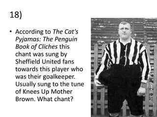 18)
• According to The Cat's
  Pyjamas: The Penguin
  Book of Cliches this
  chant was sung by
  Sheffield United fans
  towards this player who
  was their goalkeeper.
  Usually sung to the tune
  of Knees Up Mother
  Brown. What chant?
 