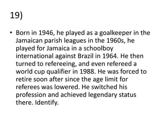 19)
• Born in 1946, he played as a goalkeeper in the
  Jamaican parish leagues in the 1960s, he
  played for Jamaica in a schoolboy
  international against Brazil in 1964. He then
  turned to refereeing, and even refereed a
  world cup qualifier in 1988. He was forced to
  retire soon after since the age limit for
  referees was lowered. He switched his
  profession and achieved legendary status
  there. Identify.
 