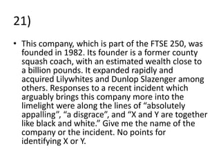 21)
• This company, which is part of the FTSE 250, was
  founded in 1982. Its founder is a former county
  squash coach, with an estimated wealth close to
  a billion pounds. It expanded rapidly and
  acquired Lilywhites and Dunlop Slazenger among
  others. Responses to a recent incident which
  arguably brings this company more into the
  limelight were along the lines of “absolutely
  appalling”, “a disgrace”, and “X and Y are together
  like black and white.” Give me the name of the
  company or the incident. No points for
  identifying X or Y.
 