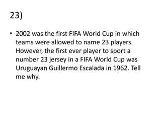23)
• 2002 was the first FIFA World Cup in which
  teams were allowed to name 23 players.
  However, the first ever player to sport a
  number 23 jersey in a FIFA World Cup was
  Uruguayan Guillermo Escalada in 1962. Tell
  me why.
 