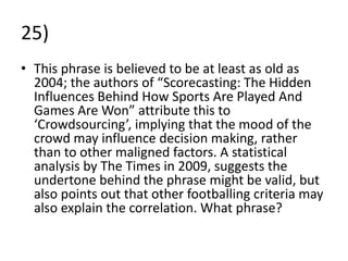 25)
• This phrase is believed to be at least as old as
  2004; the authors of “Scorecasting: The Hidden
  Influences Behind How Sports Are Played And
  Games Are Won” attribute this to
  ‘Crowdsourcing’, implying that the mood of the
  crowd may influence decision making, rather
  than to other maligned factors. A statistical
  analysis by The Times in 2009, suggests the
  undertone behind the phrase might be valid, but
  also points out that other footballing criteria may
  also explain the correlation. What phrase?
 