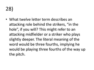 28)
• What twelve letter term describes an
  attacking role behind the strikers, “in the
  hole”, if you will? This might refer to an
  attacking midfielder or a striker who plays
  slightly deeper. The literal meaning of the
  word would be three fourths, implying he
  would be playing three fourths of the way up
  the pitch.
 