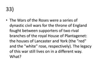 33)
• The Wars of the Roses were a series of
  dynastic civil wars for the throne of England
  fought between supporters of two rival
  branches of the royal House of Plantagenet:
  the houses of Lancaster and York (the "red"
  and the "white" rose, respectively). The legacy
  of this war still lives on in a different way.
  What?
 