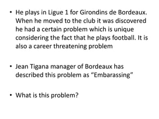 • He plays in Ligue 1 for Girondins de Bordeaux.
  When he moved to the club it was discovered
  he had a certain problem which is unique
  considering the fact that he plays football. It is
  also a career threatening problem

• Jean Tigana manager of Bordeaux has
  described this problem as “Embarassing”

• What is this problem?
 